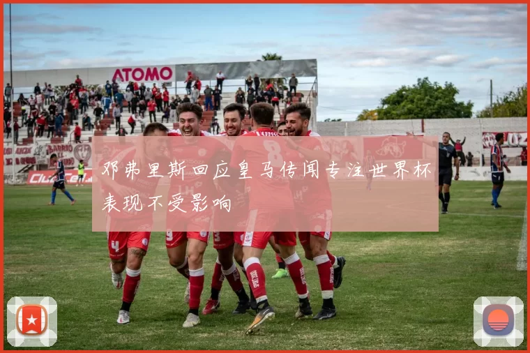 邓弗里斯回应皇马传闻专注世界杯表现不受影响