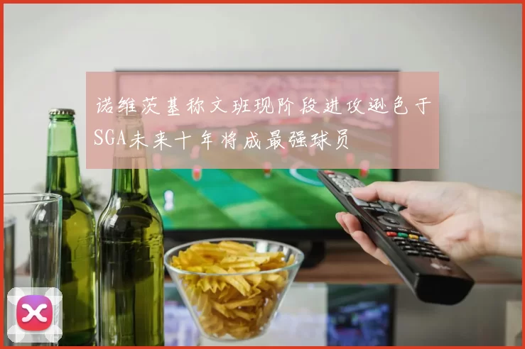 诺维茨基称文班现阶段进攻逊色于SGA未来十年将成最强球员
