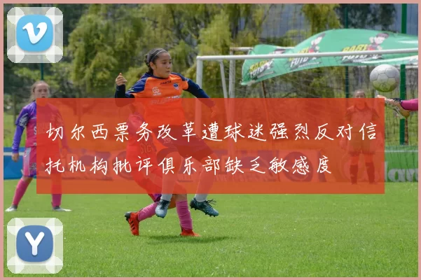 切尔西票务改革遭球迷强烈反对信托机构批评俱乐部缺乏敏感度