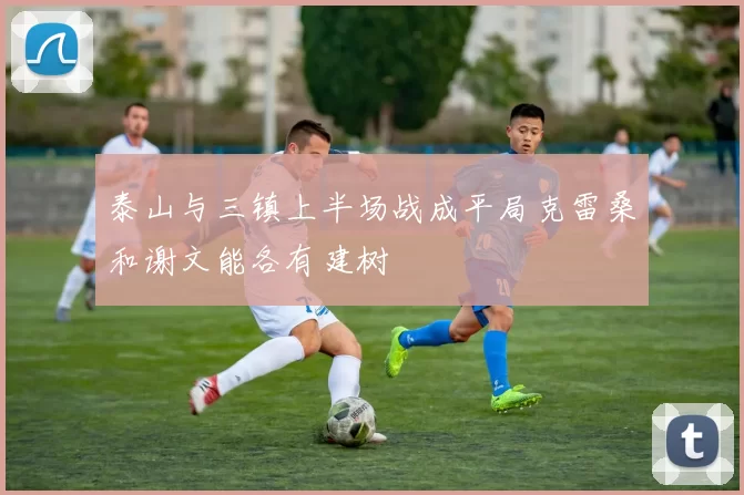 泰山与三镇上半场战成平局克雷桑和谢文能各有建树