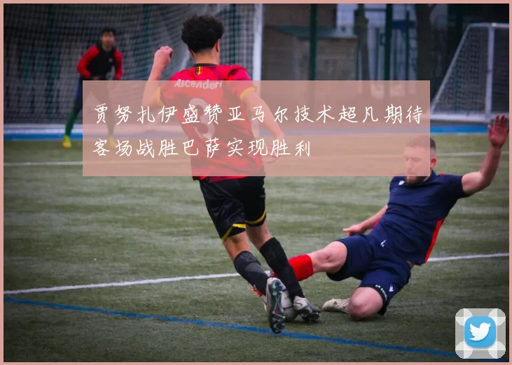 贾努扎伊盛赞亚马尔技术超凡期待客场战胜巴萨实现胜利