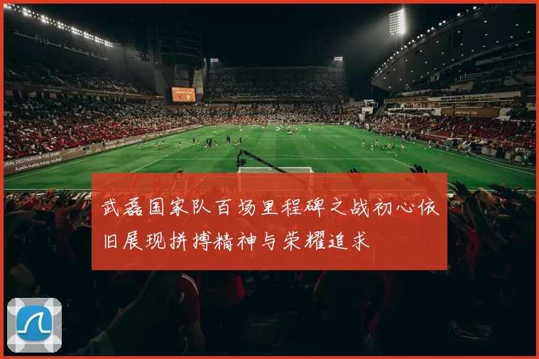 武磊国家队百场里程碑之战初心依旧展现拼搏精神与荣耀追求