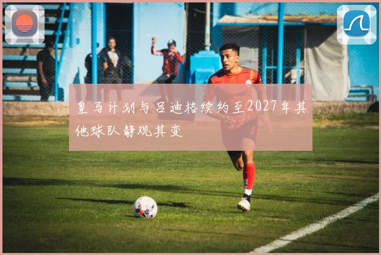 皇马计划与吕迪格续约至2027年其他球队静观其变