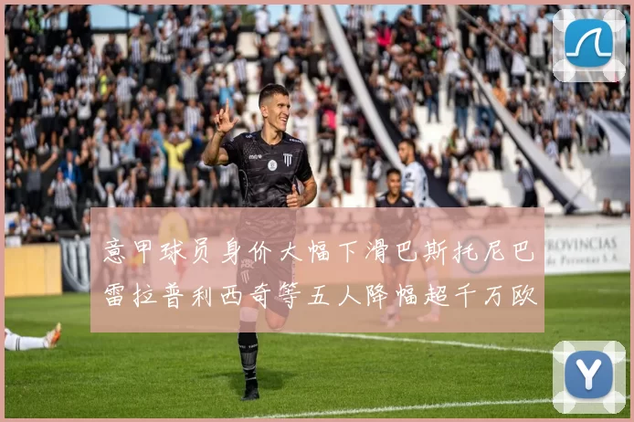 意甲球员身价大幅下滑巴斯托尼巴雷拉普利西奇等五人降幅超千万欧元