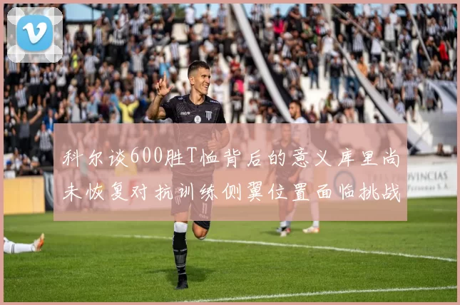 科尔谈600胜T恤背后的意义库里尚未恢复对抗训练侧翼位置面临挑战