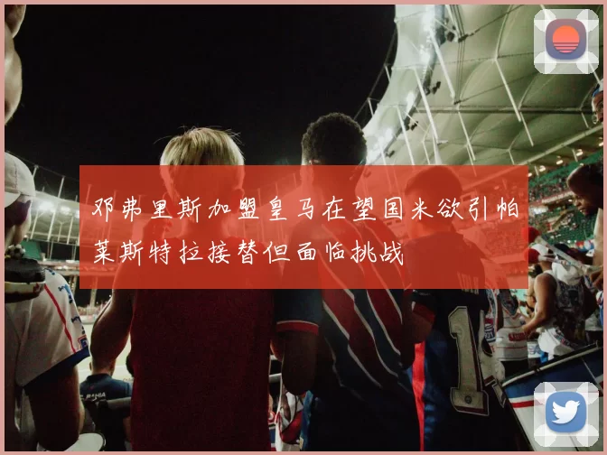 邓弗里斯加盟皇马在望国米欲引帕莱斯特拉接替但面临挑战
