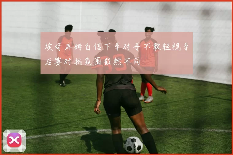 埃奇库姆自信下季对手不敢轻视季后赛对抗氛围截然不同