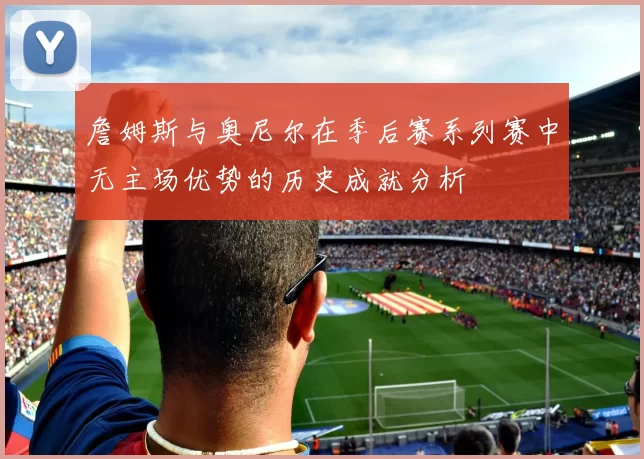 詹姆斯与奥尼尔在季后赛系列赛中无主场优势的历史成就分析
