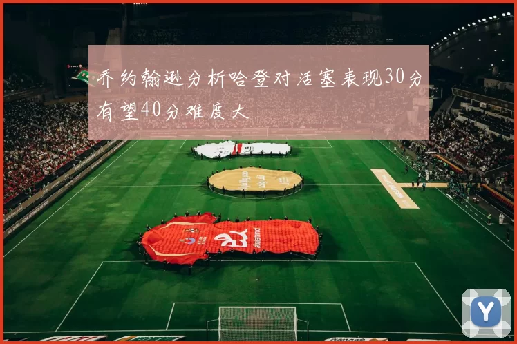 乔约翰逊分析哈登对活塞表现30分有望40分难度大