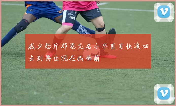 威少怒斥邓恩无名小卒直言快滚回去别再出现在我面前