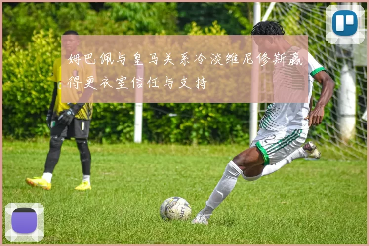 姆巴佩与皇马关系冷淡维尼修斯赢得更衣室信任与支持