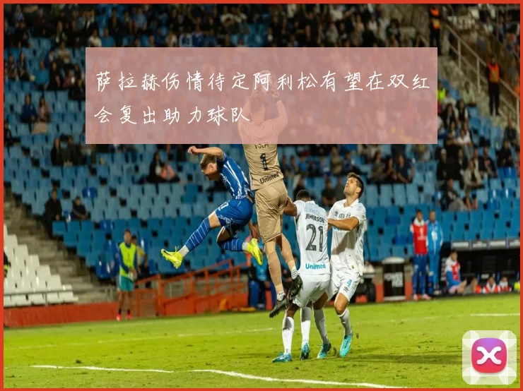 萨拉赫伤情待定阿利松有望在双红会复出助力球队