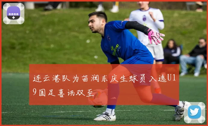 连云港队为苗润东庆生球员入选U19国足喜讯双至