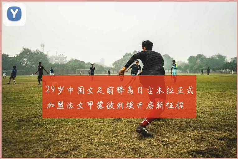 29岁中国女足前锋乌日古木拉正式加盟法女甲蒙彼利埃开启新征程