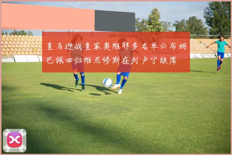 皇马迎战皇家奥维耶多名单公布姆巴佩回归维尼修斯在列卢宁缺席