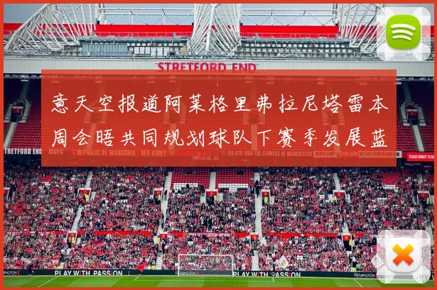 意天空报道阿莱格里弗拉尼塔雷本周会晤共同规划球队下赛季发展蓝图